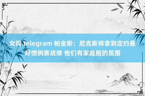 女同 telegram 帕金斯：尼克斯将拿到定约最好惯例赛战绩 他们有家庭般的氛围