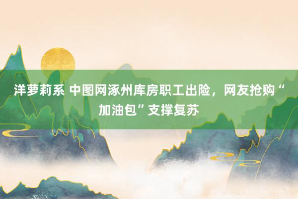 洋萝莉系 中图网涿州库房职工出险，网友抢购“加油包”支撑复苏