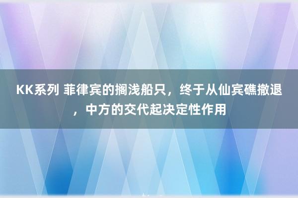 KK系列 菲律宾的搁浅船只，终于从仙宾礁撤退，中方的交代起决定性作用