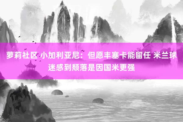 萝莉社区 小加利亚尼：但愿丰塞卡能留任 米兰球迷感到颓落是因国米更强