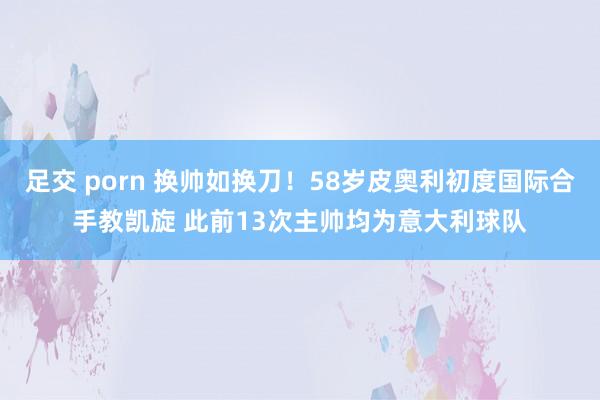 足交 porn 换帅如换刀！58岁皮奥利初度国际合手教凯旋 此前13次主帅均为意大利球队