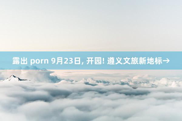 露出 porn 9月23日， 开园! 遵义文旅新地标→