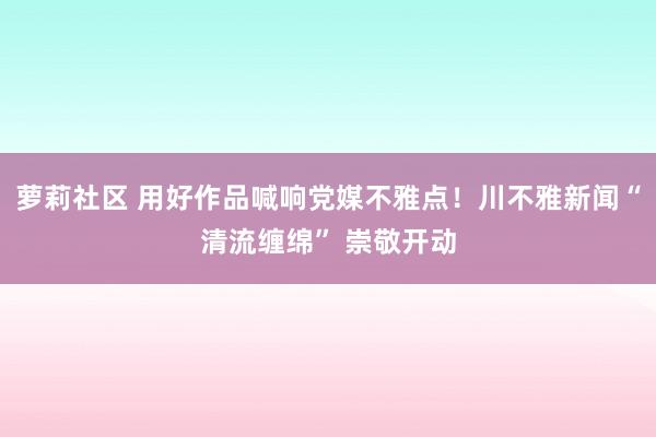 萝莉社区 用好作品喊响党媒不雅点！川不雅新闻“清流缠绵” 崇敬开动