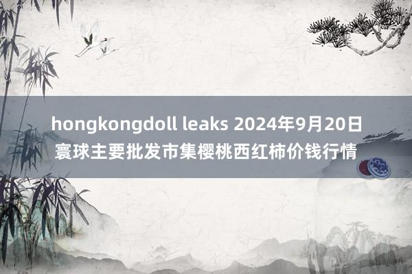 hongkongdoll leaks 2024年9月20日寰球主要批发市集樱桃西红柿价钱行情