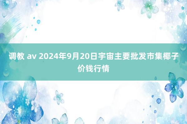 调教 av 2024年9月20日宇宙主要批发市集椰子价钱行情