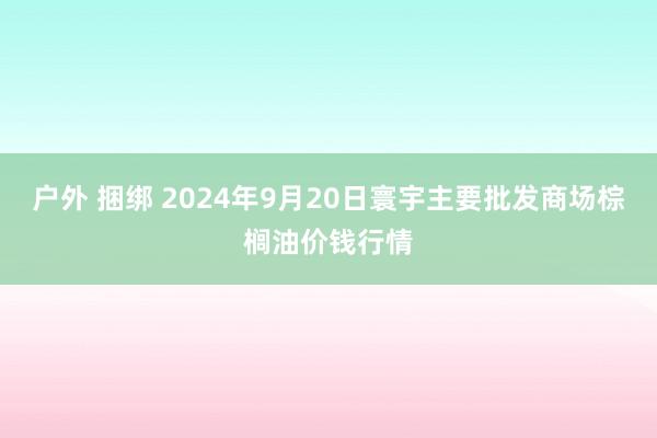 户外 捆绑 2024年9月20日寰宇主要批发商场棕榈油价钱行情