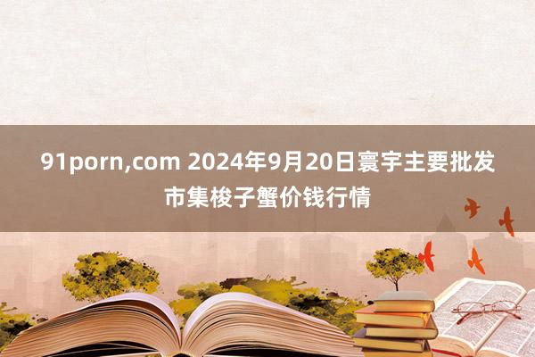 91porn，com 2024年9月20日寰宇主要批发市集梭子蟹价钱行情