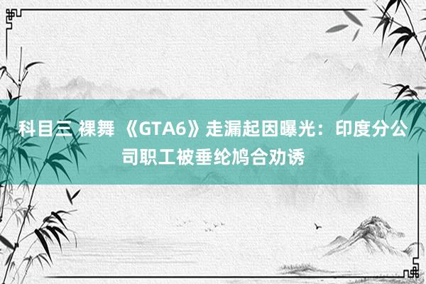 科目三 裸舞 《GTA6》走漏起因曝光：印度分公司职工被垂纶鸠合劝诱