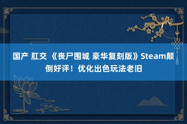 国产 肛交 《丧尸围城 豪华复刻版》Steam颠倒好评！优化出色玩法老旧