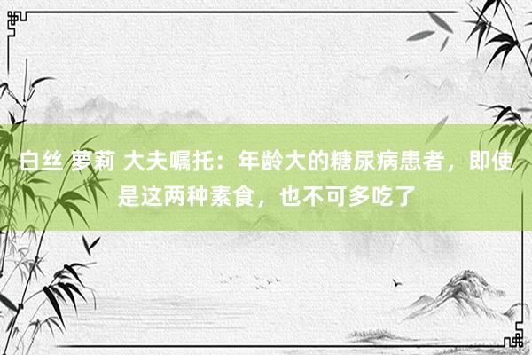 白丝 萝莉 大夫嘱托：年龄大的糖尿病患者，即使是这两种素食，也不可多吃了