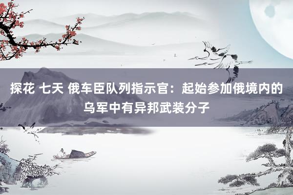 探花 七天 俄车臣队列指示官：起始参加俄境内的乌军中有异邦武装分子