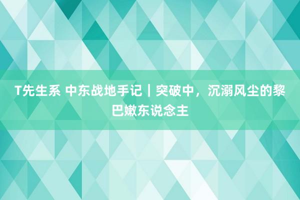 T先生系 中东战地手记｜突破中，沉溺风尘的黎巴嫩东说念主