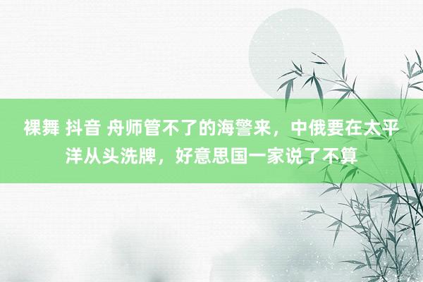 裸舞 抖音 舟师管不了的海警来，中俄要在太平洋从头洗牌，好意思国一家说了不算