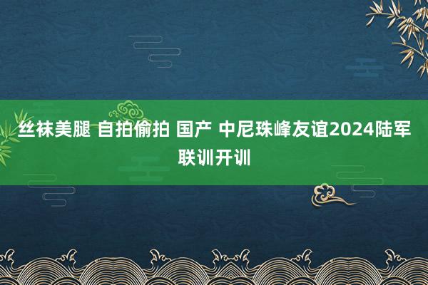 丝袜美腿 自拍偷拍 国产 中尼珠峰友谊2024陆军联训开训