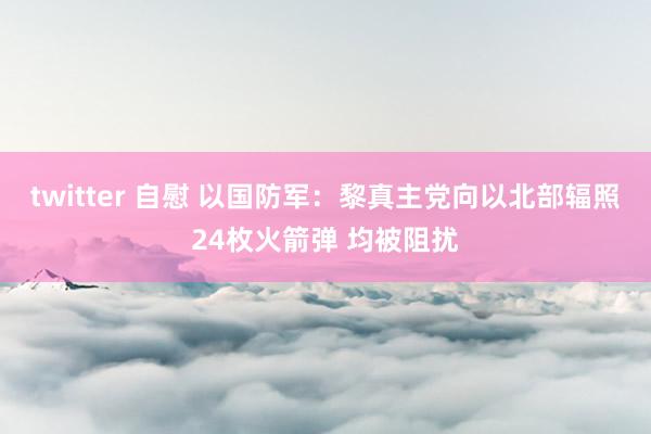 twitter 自慰 以国防军：黎真主党向以北部辐照24枚火箭弹 均被阻扰