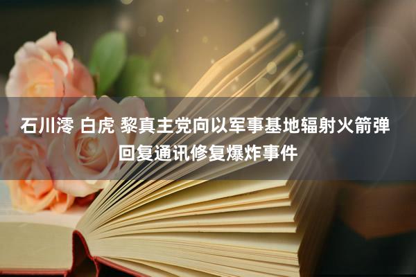 石川澪 白虎 黎真主党向以军事基地辐射火箭弹 回复通讯修复爆炸事件