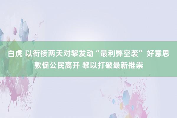 白虎 以衔接两天对黎发动“最利弊空袭” 好意思敦促公民离开 黎以打破最新推崇