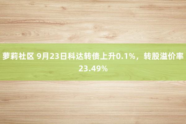 萝莉社区 9月23日科达转债上升0.1%，转股溢价率23.49%