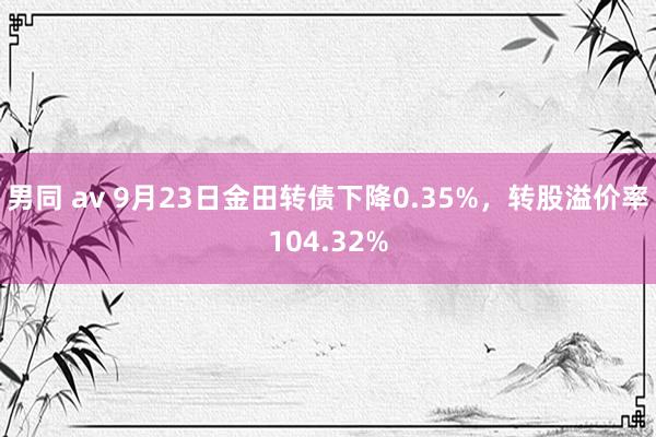 男同 av 9月23日金田转债下降0.35%，转股溢价率104.32%