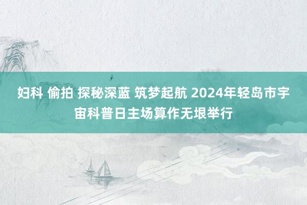 妇科 偷拍 探秘深蓝 筑梦起航 2024年轻岛市宇宙科普日主场算作无垠举行