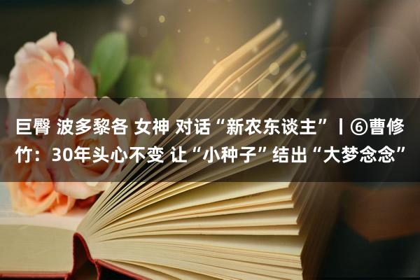 巨臀 波多黎各 女神 对话“新农东谈主”丨⑥曹修竹：30年头心不变 让“小种子”结出“大梦念念”