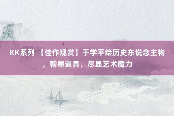 KK系列 【佳作观赏】于学平绘历史东说念主物，翰墨逼真，尽显艺术魔力