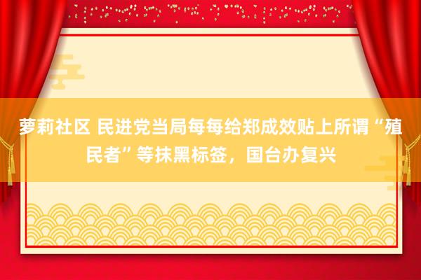 萝莉社区 民进党当局每每给郑成效贴上所谓“殖民者”等抹黑标签，国台办复兴