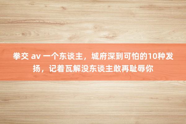 拳交 av 一个东谈主，城府深到可怕的10种发扬，记着瓦解没东谈主敢再耻辱你