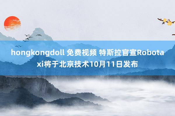 hongkongdoll 免费视频 特斯拉官宣Robotaxi将于北京技术10月11日发布