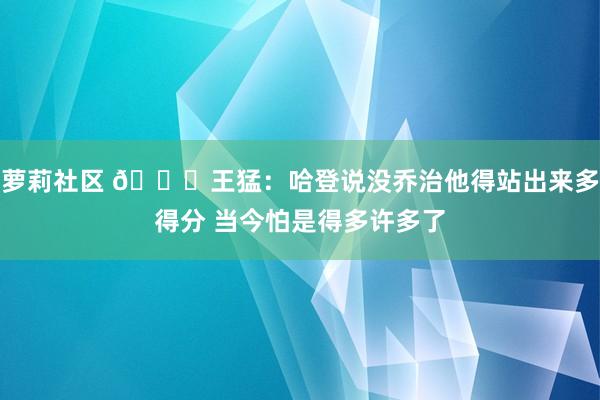 萝莉社区 😅王猛：哈登说没乔治他得站出来多得分 当今怕是得多许多了