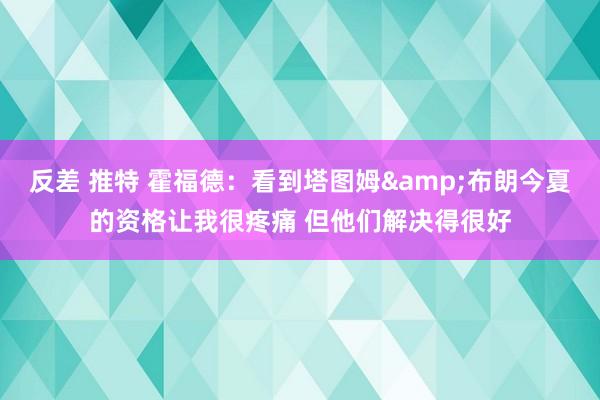 反差 推特 霍福德：看到塔图姆&布朗今夏的资格让我很疼痛 但他们解决得很好