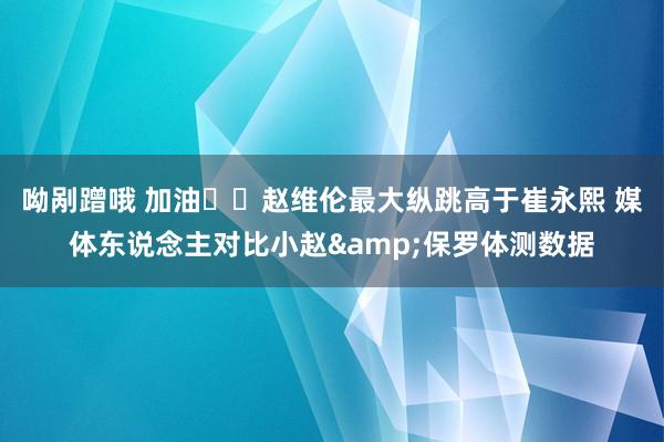 呦剐蹭哦 加油⛽️赵维伦最大纵跳高于崔永熙 媒体东说念主对比小赵&保罗体测数据