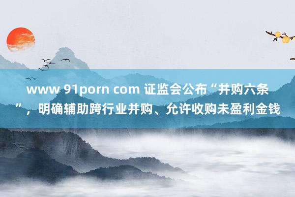 www 91porn com 证监会公布“并购六条”，明确辅助跨行业并购、允许收购未盈利金钱