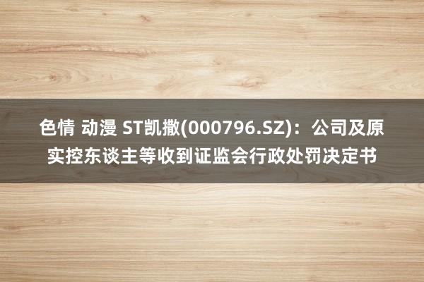 色情 动漫 ST凯撒(000796.SZ)：公司及原实控东谈主等收到证监会行政处罚决定书