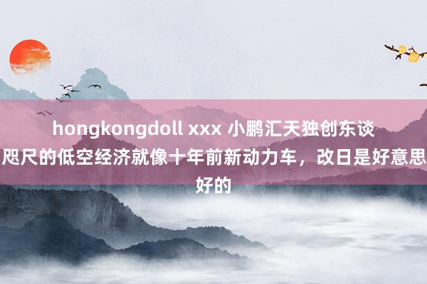 hongkongdoll xxx 小鹏汇天独创东谈主：咫尺的低空经济就像十年前新动力车，改日是好意思好的