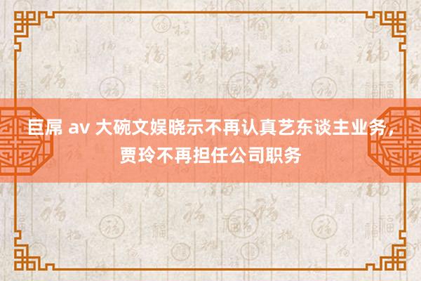 巨屌 av 大碗文娱晓示不再认真艺东谈主业务，贾玲不再担任公司职务