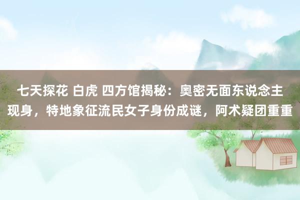 七天探花 白虎 四方馆揭秘：奥密无面东说念主现身，特地象征流民女子身份成谜，阿术疑团重重