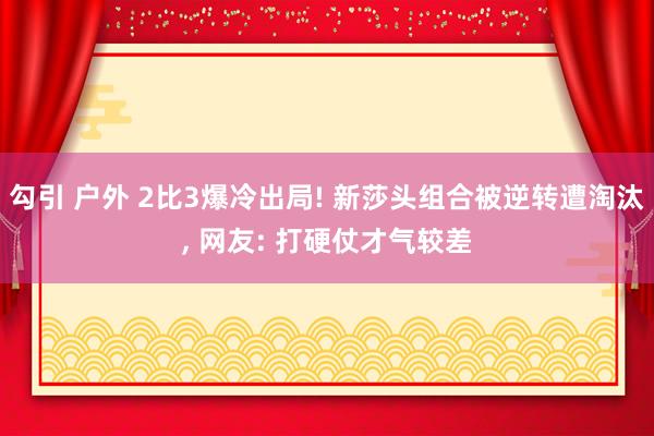 勾引 户外 2比3爆冷出局! 新莎头组合被逆转遭淘汰， 网友: 打硬仗才气较差