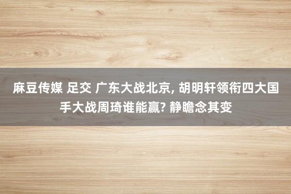 麻豆传媒 足交 广东大战北京， 胡明轩领衔四大国手大战周琦谁能赢? 静瞻念其变