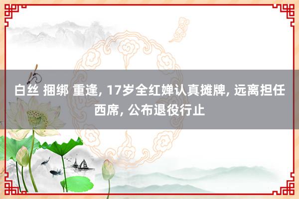 白丝 捆绑 重逢， 17岁全红婵认真摊牌， 远离担任西席， 公布退役行止