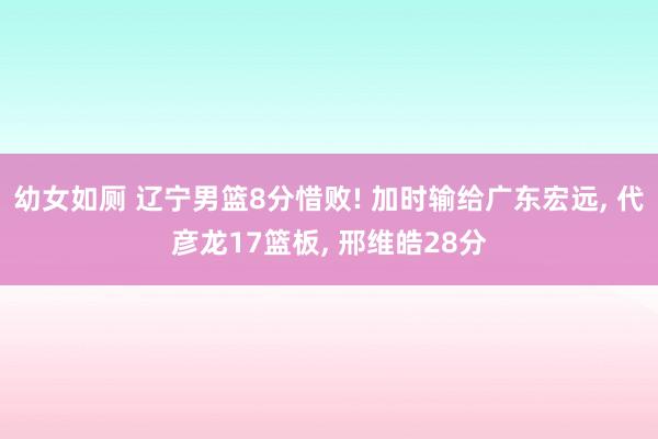 幼女如厕 辽宁男篮8分惜败! 加时输给广东宏远， 代彦龙17篮板， 邢维皓28分