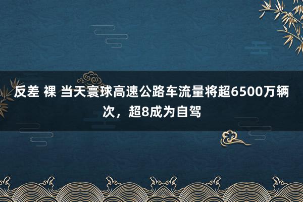 反差 裸 当天寰球高速公路车流量将超6500万辆次，超8成为自驾