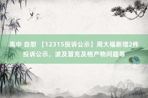 高中 自慰 【12315投诉公示】周大福新增2件投诉公示，波及冒充及格产物问题等