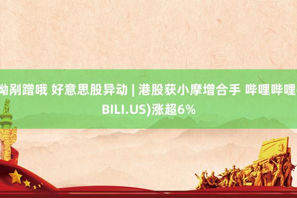 呦剐蹭哦 好意思股异动 | 港股获小摩增合手 哔哩哔哩(BILI.US)涨超6%