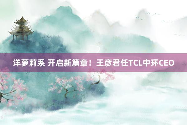 洋萝莉系 开启新篇章！王彦君任TCL中环CEO