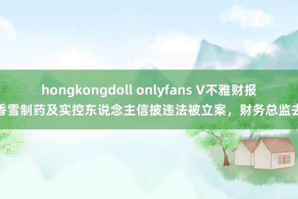 hongkongdoll onlyfans V不雅财报｜香雪制药及实控东说念主信披违法被立案，财务总监去职