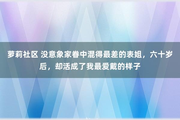 萝莉社区 没意象家眷中混得最差的表姐，六十岁后，却活成了我最爱戴的样子