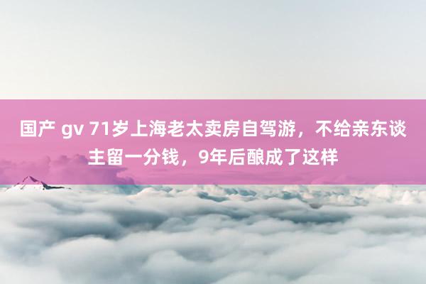 国产 gv 71岁上海老太卖房自驾游，不给亲东谈主留一分钱，9年后酿成了这样