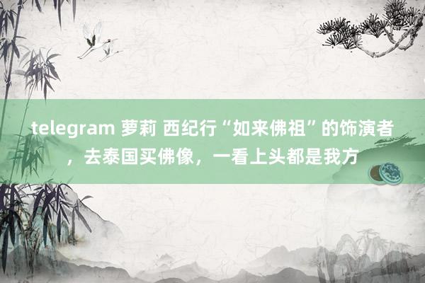 telegram 萝莉 西纪行“如来佛祖”的饰演者，去泰国买佛像，一看上头都是我方