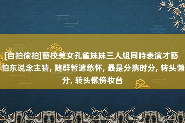 [自拍偷拍]藝校美女孔雀妹妹三人組同時表演才藝 娇痴不怕东说念主猜， 随群暂遣愁怀， 最是分携时分， 转头懒傍妆台